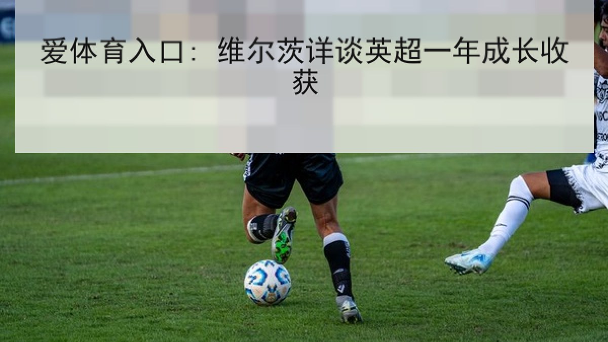 爱体育入口: 维尔茨详谈英超一年成长收获 爱体育入口: 维尔茨详谈英超一年成长收获
