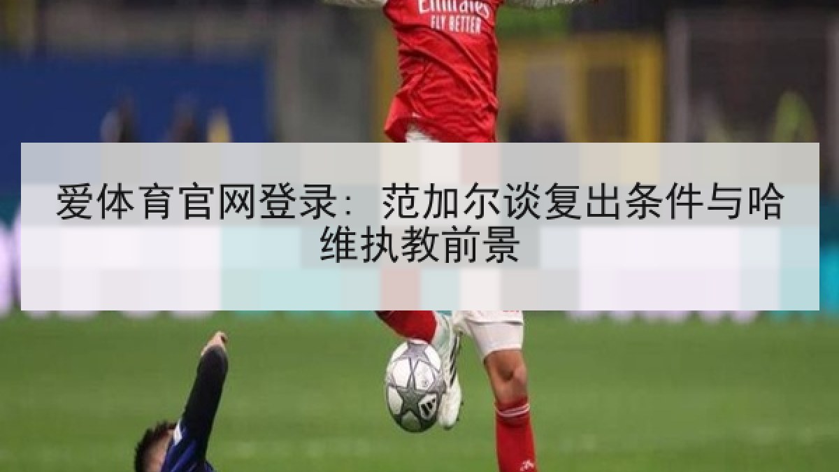 爱体育官网登录: 范加尔谈复出条件与哈维执教前景 爱体育官网登录: 范加尔谈复出条件与哈维执教前景