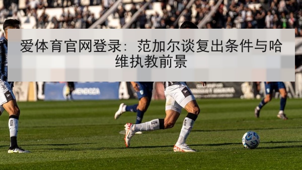 爱体育官网登录: 范加尔谈复出条件与哈维执教前景 爱体育官网登录: 范加尔谈复出条件与哈维执教前景