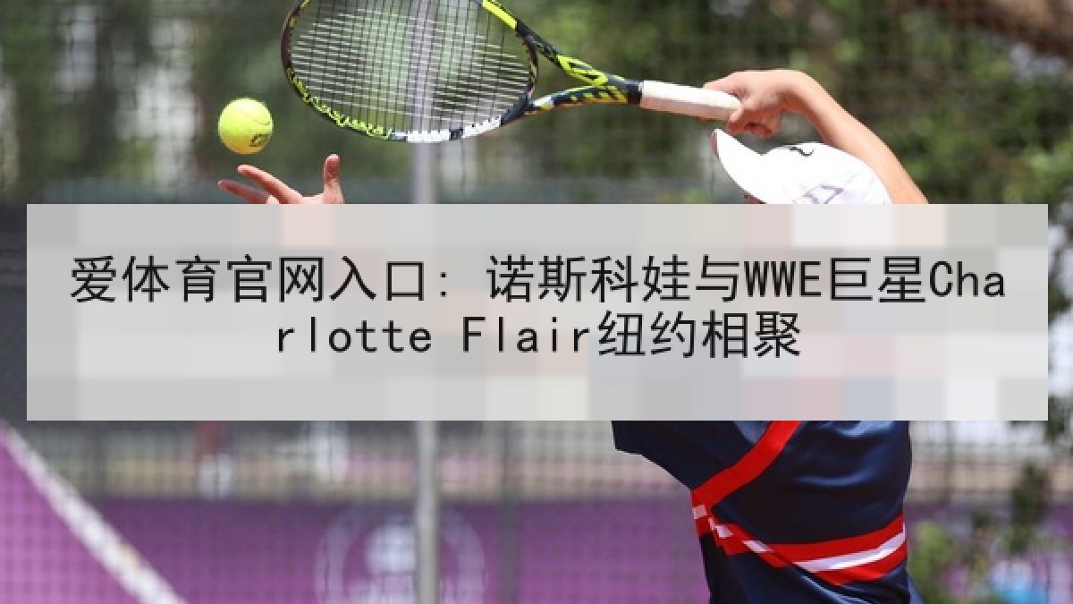 爱体育官网入口: 诺斯科娃与WWE巨星Charlotte Flair纽约相聚 爱体育官网入口: 诺斯科娃与WWE巨星Charlotte Flair纽约相聚